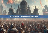 万人攻城游戏，一场跨越时空的战斗盛宴