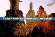 LGD战队再创辉煌！精彩比赛视频集锦盘点，网友直呼过瘾！