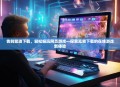 告别繁琐下载，轻松畅玩网页游戏—探索无需下载的在线游戏新体验