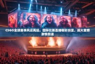 CSGO全球赛事风云再起，国际比赛直播精彩纷呈，战火重燃激情四溢