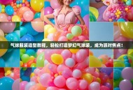 气球服装造型教程，轻松打造梦幻气球装，成为派对焦点！