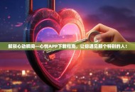 解锁心动瞬间—心悦APP下载指南，让你遇见那个特别的人！
