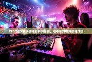 CFS7全球总决赛精彩瞬间回顾，选手们的电竞巅峰对决