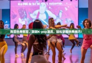 韩国热舞教程，跟随K-pop潮流，轻松掌握热舞技巧！