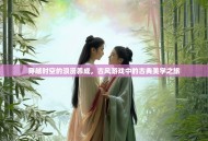 穿越时空的浪漫养成，古风游戏中的古典美学之旅