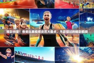 精彩纷呈！各类比赛视频资讯大盘点，不容错过的精彩瞬间