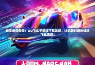 畅享速度激情！QQ飞车手游版下载攻略，让你随时随地体验飞车乐趣！