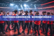 CS:GO天禄战队比赛视频惊艳亮相，精彩瞬间回顾引粉丝热议！