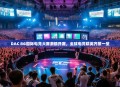 DAC BG国际电竞大赛激情开赛，全球电竞精英齐聚一堂
