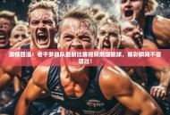 激情四溢！老干爹战队最新比赛视频燃爆眼球，精彩瞬间不容错过！