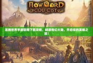龙腾世界手游官网下载攻略，畅游奇幻大陆，开启你的英雄之旅！