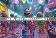 玩具兵团，探索虚拟世界的童年回忆与未来科技融合