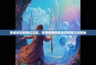 穿越时空的奇幻之旅，探寻传奇游戏世界的魅力与奥秘
