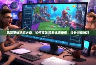 风暴英雄玩家必备，如何高效观看比赛录像，提升游戏技巧