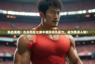 热血沸腾！仇东升在比赛中展现非凡实力，成为焦点人物！
