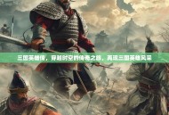 三国英雄传，穿越时空的传奇之旅，再现三国英雄风采