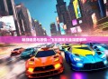 畅游速度与激情—飞车游戏大全深度解析
