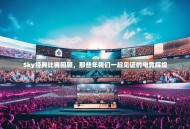 Sky经典比赛回顾，那些年我们一起见证的电竞辉煌