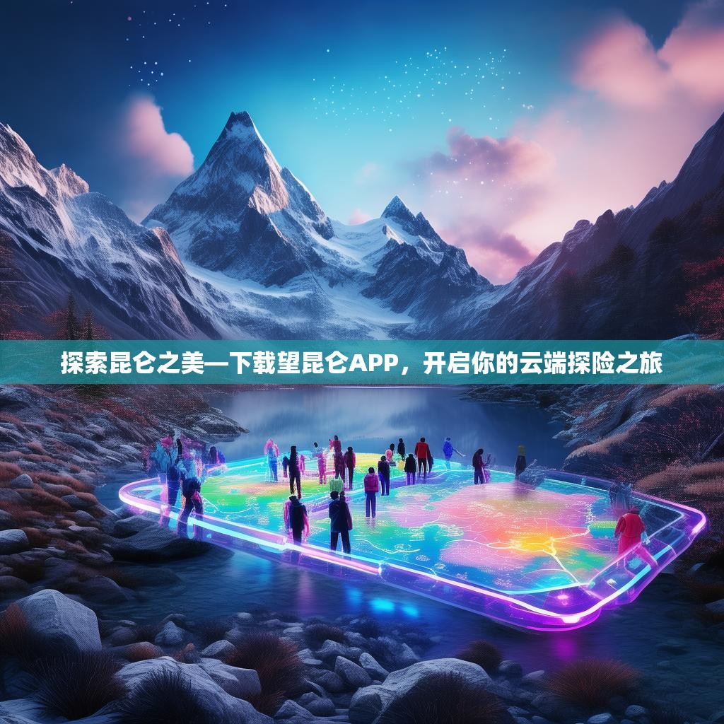 探索昆仑之美—下载望昆仑APP，开启你的云端探险之旅