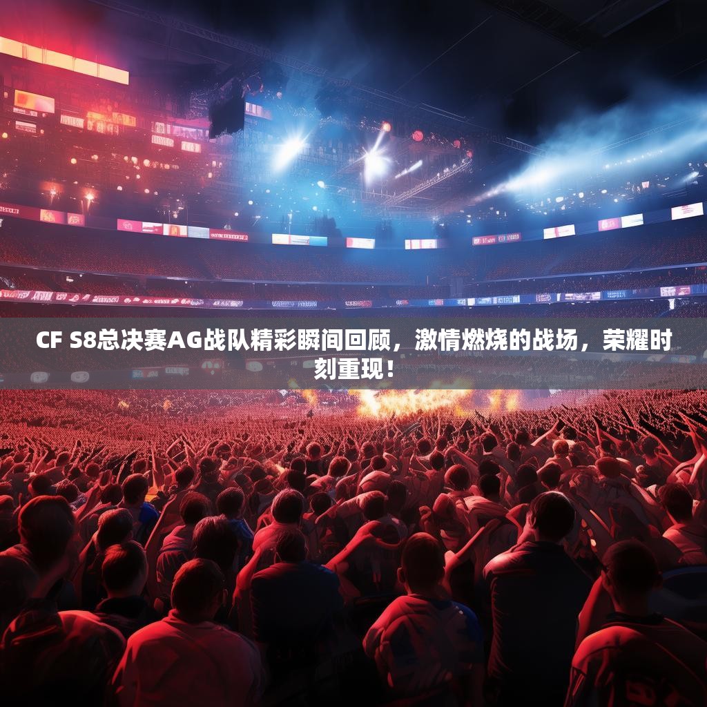 CF S8总决赛AG战队精彩瞬间回顾，激情燃烧的战场，荣耀时刻重现！