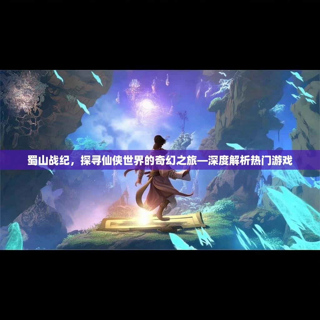 蜀山战纪，探寻仙侠世界的奇幻之旅—深度解析热门游戏