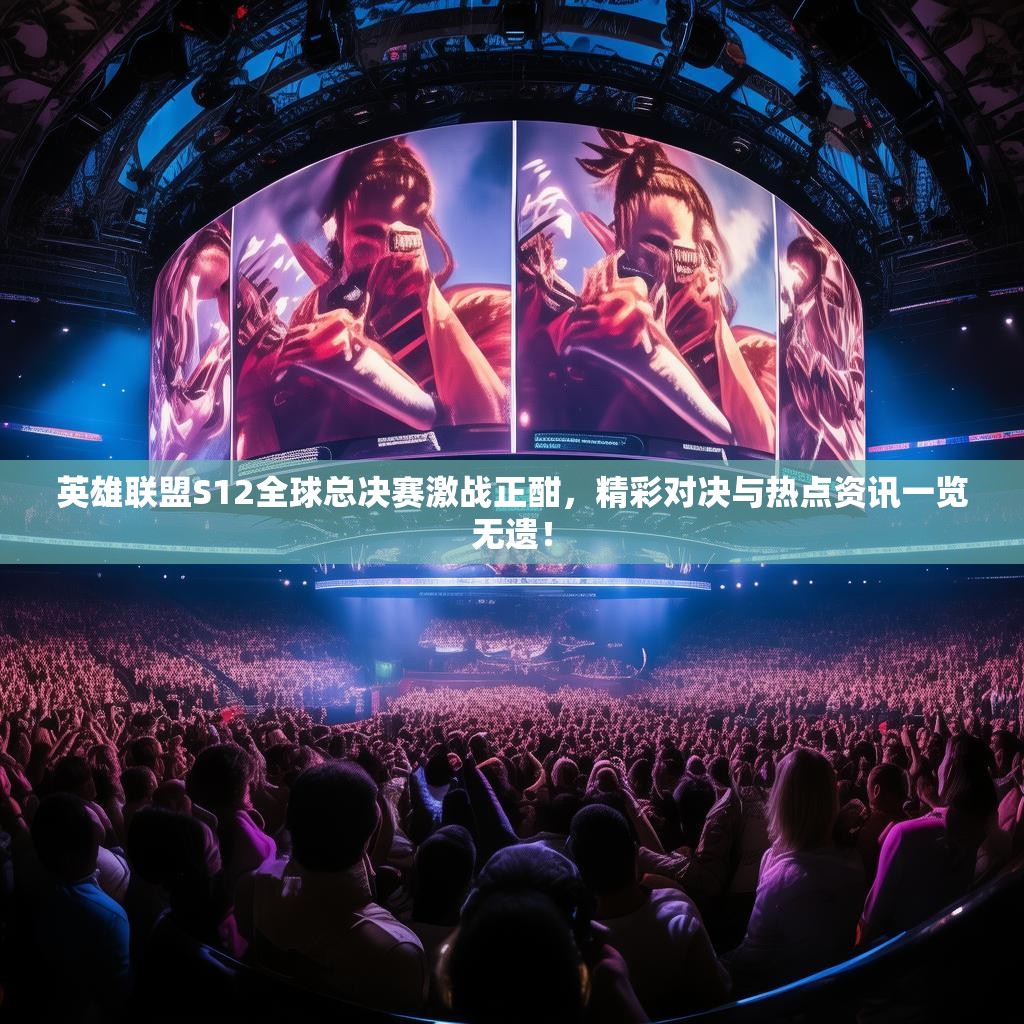 英雄联盟S12全球总决赛激战正酣，精彩对决与热点资讯一览无遗！